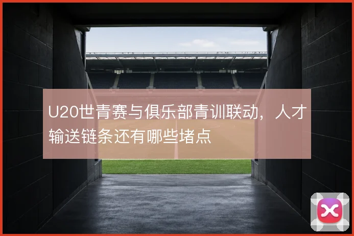 U20世青赛与俱乐部青训联动，人才输送链条还有哪些堵点