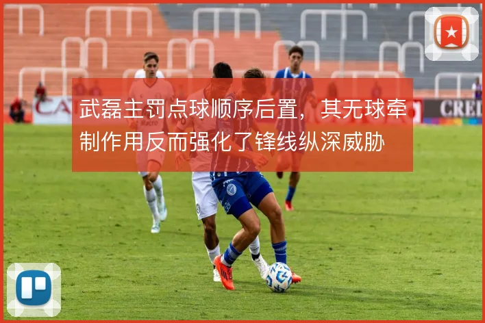 武磊主罚点球顺序后置,其无球牵制作用反而强化了锋线纵深威胁