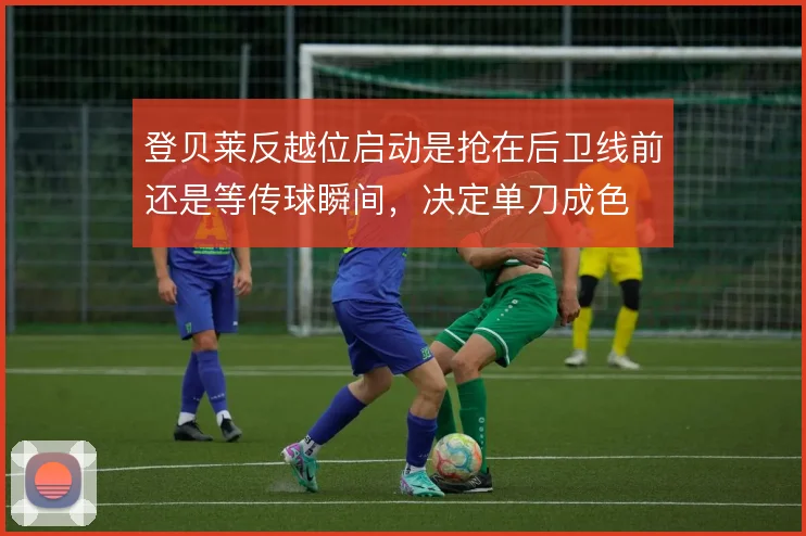 登贝莱反越位启动是抢在后卫线前还是等传球瞬间,决定单刀成色
