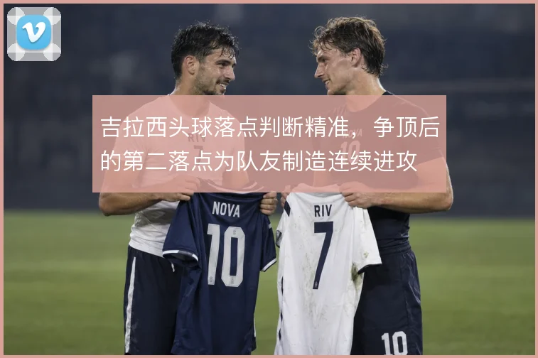 吉拉西头球落点判断精准，争顶后的第二落点为队友制造连续进攻