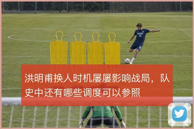 洪明甫换人时机屡屡影响战局，队史中还有哪些调度可以参照