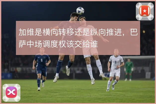 加维是横向转移还是纵向推进，巴萨中场调度权该交给谁