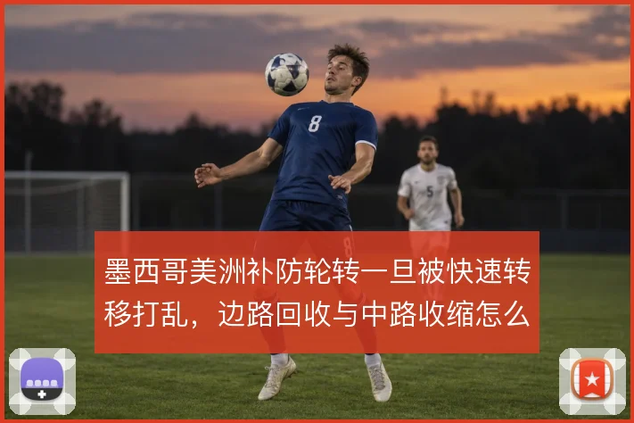 墨西哥美洲补防轮转一旦被快速转移打乱，边路回收与中路收缩怎么解