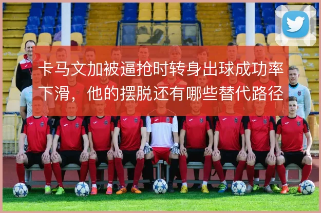 卡马文加被逼抢时转身出球成功率下滑，他的摆脱还有哪些替代路径