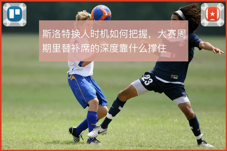 斯洛特换人时机如何把握，大赛周期里替补席的深度靠什么撑住