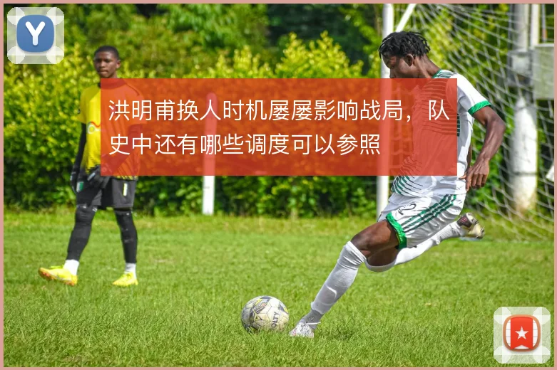 洪明甫换人时机屡屡影响战局，队史中还有哪些调度可以参照