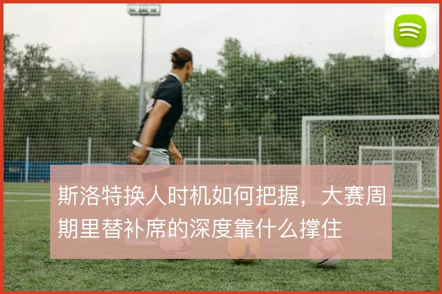 斯洛特换人时机如何把握,大赛周期里替补席的深度靠什么撑住