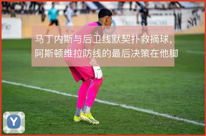 马丁内斯与后卫线默契扑救摘球，阿斯顿维拉防线的最后决策在他脚下